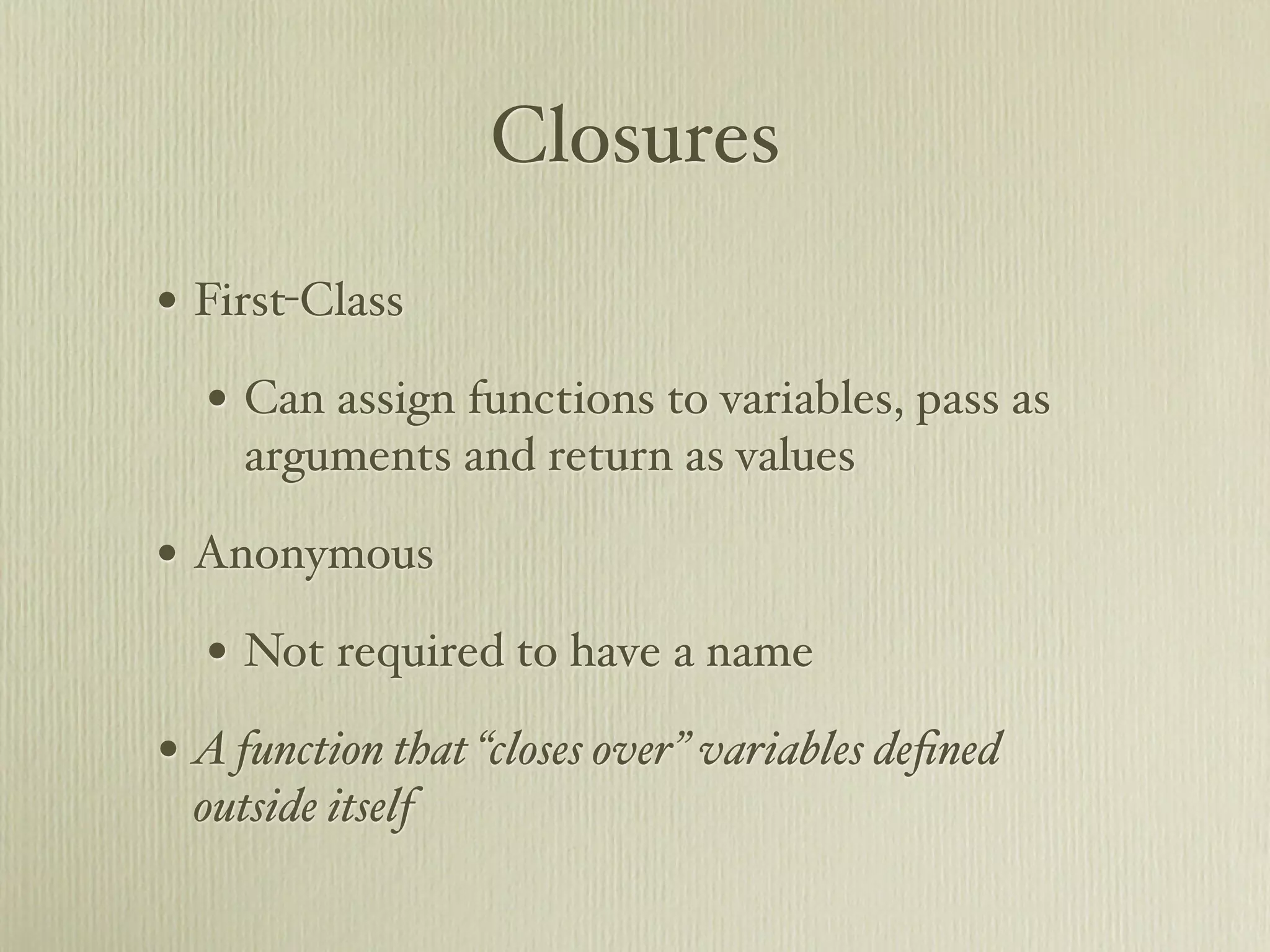 Closures

• First-Class
  • Can assign functions to variables, pass as
     arguments and return as values

• Anonymous
  • Not required to have a name
• A function that “closes over” variables deﬁned
  outside itself
 