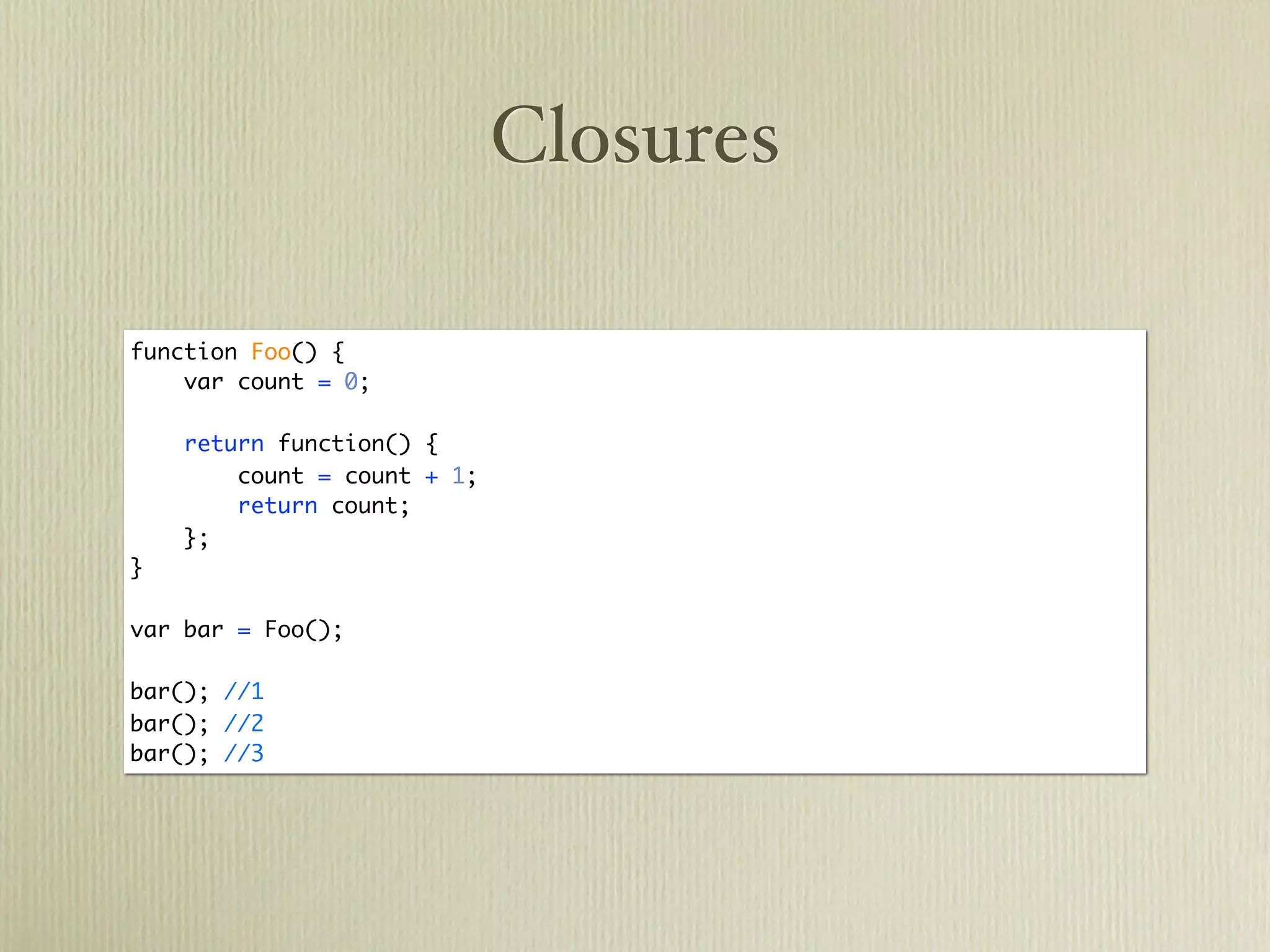 Closures

function Foo() {
    var count = 0;

    return function() {
        count = count + 1;
        return count;
    };
}

var bar = Foo();

bar(); //1
bar(); //2
bar(); //3
 
