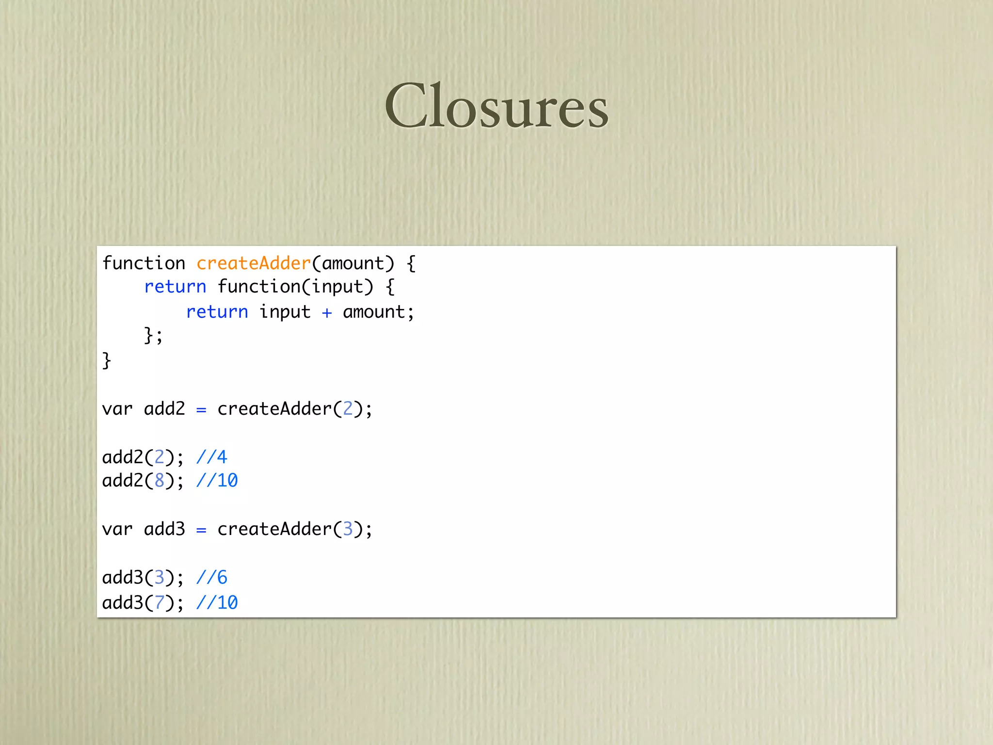 Closures

function createAdder(amount) {
    return function(input) {
        return input + amount;
    };
}

var add2 = createAdder(2);

add2(2); //4
add2(8); //10

var add3 = createAdder(3);

add3(3); //6
add3(7); //10
 