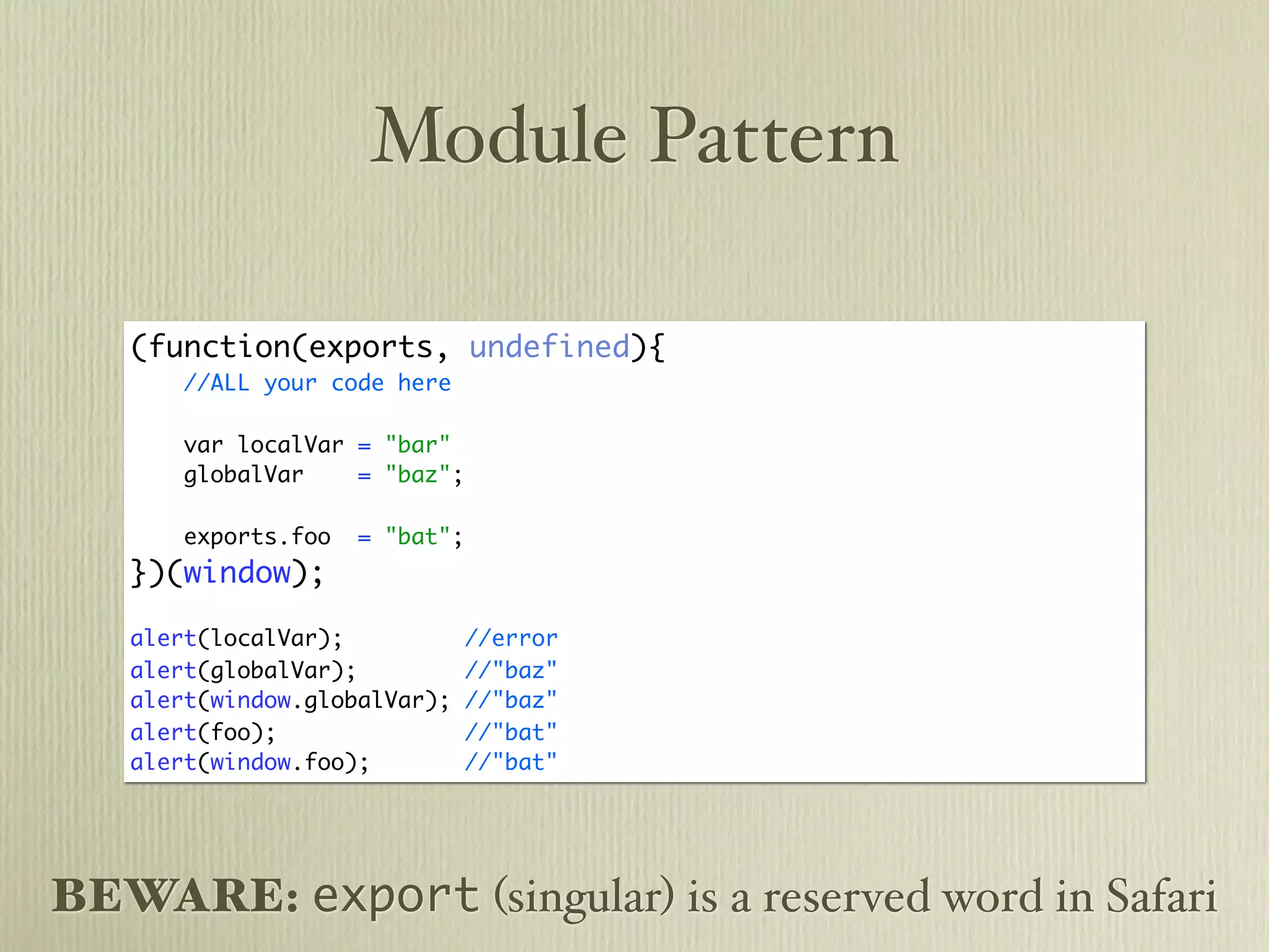 Module Pattern

   (function(exports, undefined){
       //ALL your code here

       var localVar = "bar"
       globalVar    = "baz";

       exports.foo   = "bat";
   })(window);

   alert(localVar);             //error
   alert(globalVar);            //"baz"
   alert(window.globalVar);     //"baz"
   alert(foo);                  //"bat"
   alert(window.foo);           //"bat"




BEWARE: export (singular) is a reserved word in Safari
 