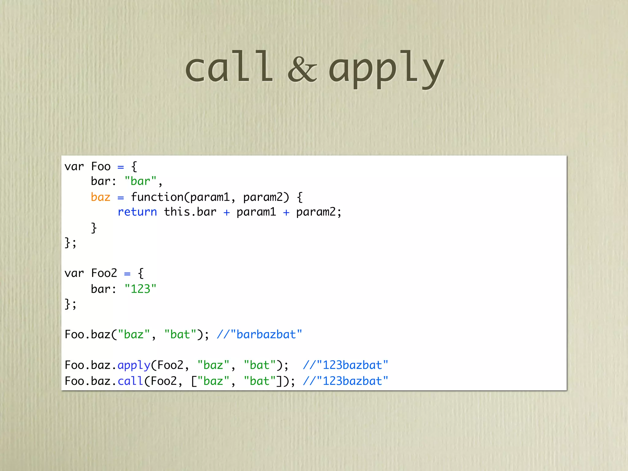 call & apply

var Foo = {
    bar: "bar",
    baz = function(param1, param2) {
        return this.bar + param1 + param2;
    }
};

var Foo2 = {
    bar: "123"
};

Foo.baz("baz", "bat"); //"barbazbat"

Foo.baz.apply(Foo2, "baz", "bat"); //"123bazbat"
Foo.baz.call(Foo2, ["baz", "bat"]); //"123bazbat"
 