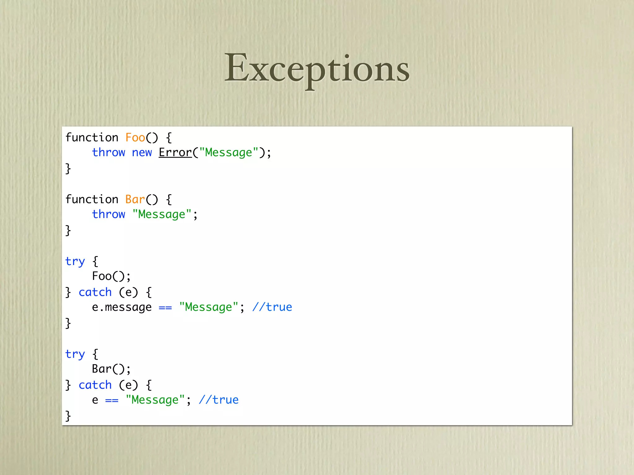 Exceptions
function Foo() {
    throw new Error("Message");
}

function Bar() {
    throw "Message";
}

try {
    Foo();
} catch (e) {
    e.message == "Message"; //true
}

try {
    Bar();
} catch (e) {
    e == "Message"; //true
}
 
