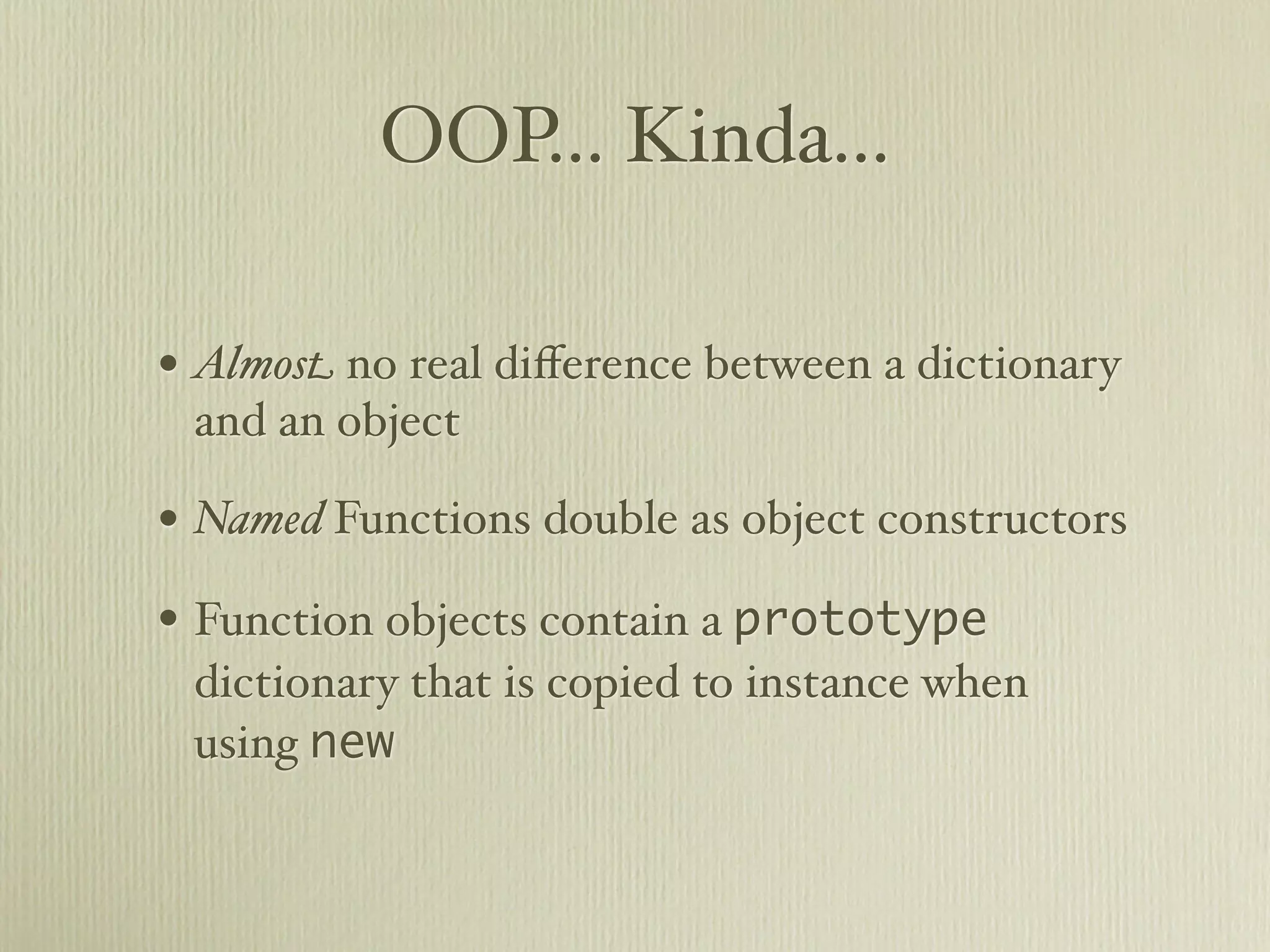 OOP... Kinda...

• Almost no real diﬀerence between a dictionary
 and an object

• Named Functions double as object constructors
• Function objects contain a prototype
 dictionary that is copied to instance when
 using new
 