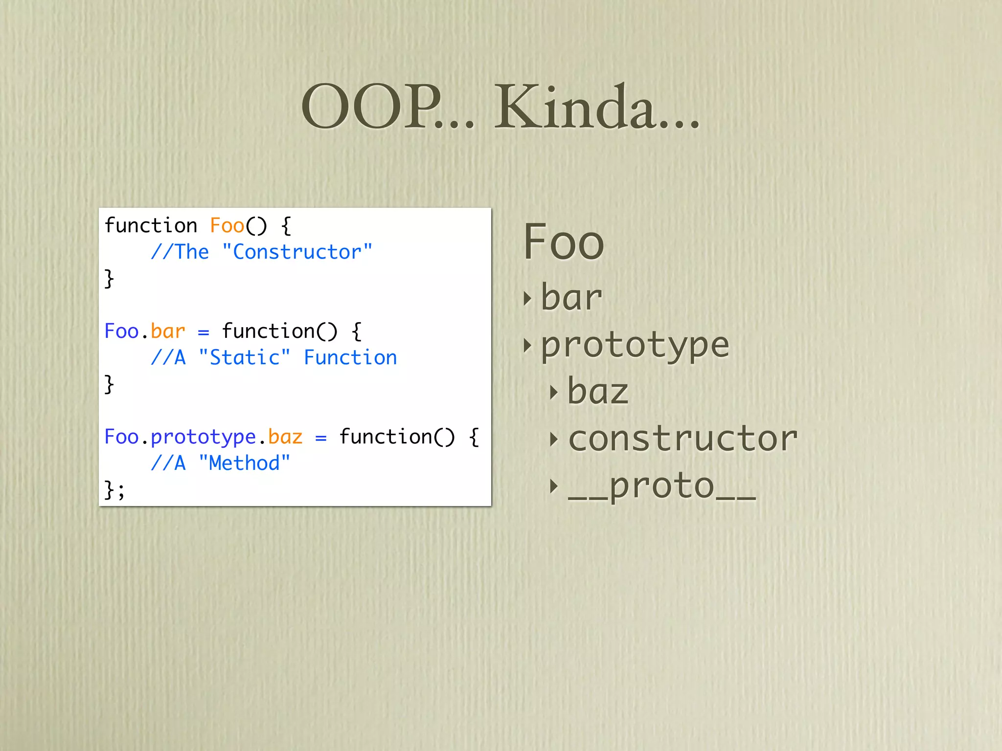 OOP... Kinda...

                                   Foo
function Foo() {
    //The "Constructor"
}
                                   ‣ bar
Foo.bar = function() {
    //A "Static" Function
                                   ‣ prototype
}
                                    ‣ baz
Foo.prototype.baz = function() {    ‣ constructor
    //A "Method"
};                                  ‣ __proto__
 