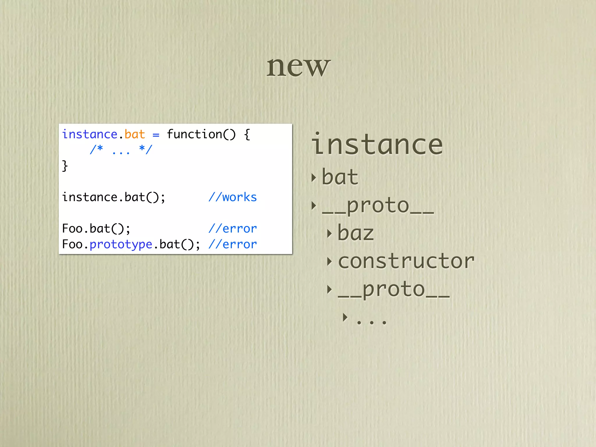 new

                                 instance
instance.bat = function() {
    /* ... */
}
                                 ‣ bat
instance.bat();      //works
                                 ‣ __proto__
Foo.bat();           //error
                                  ‣ baz
Foo.prototype.bat(); //error
                                  ‣ constructor
                                  ‣ __proto__
                                     ‣ ...
 