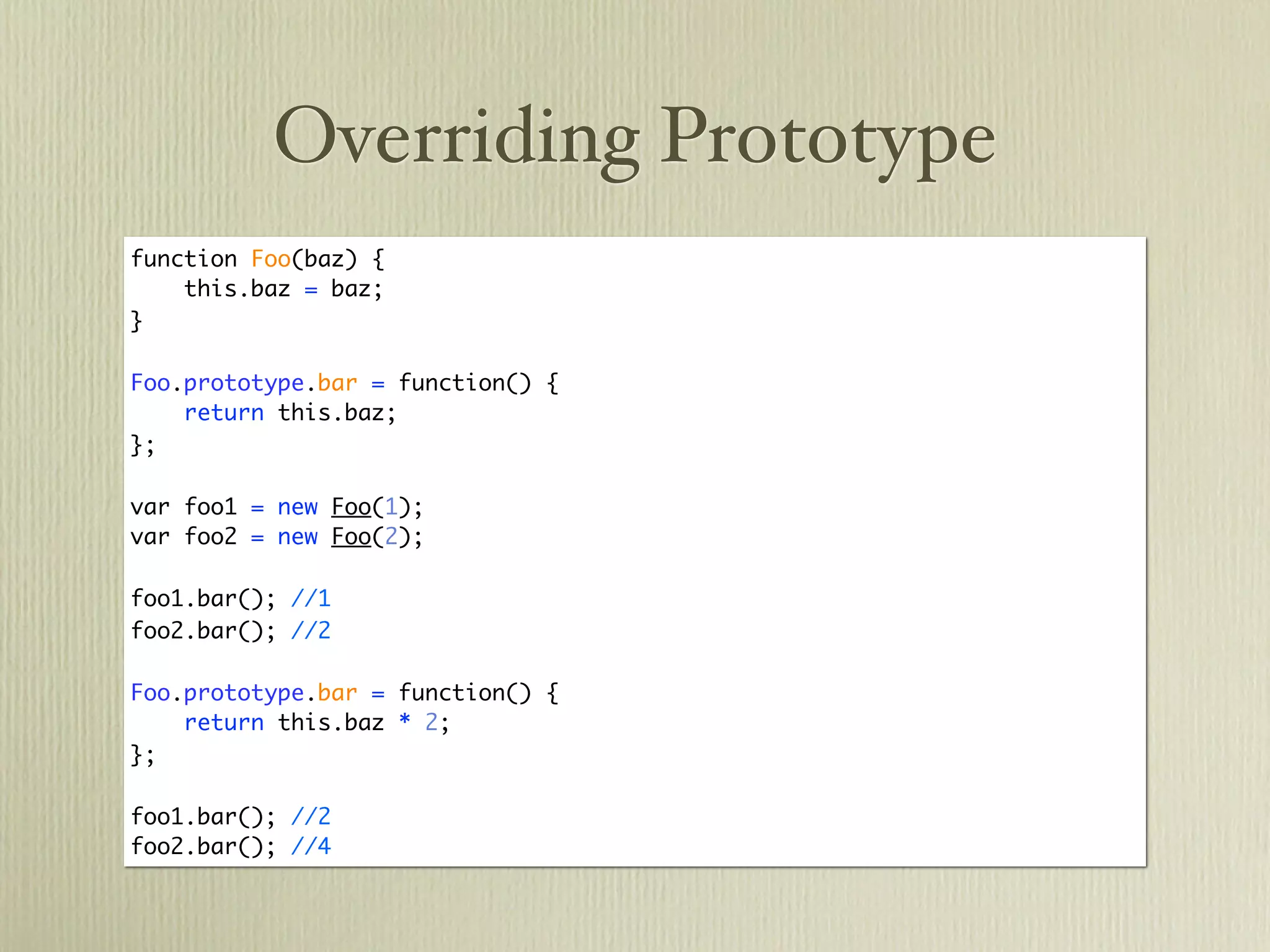 Overriding Prototype
function Foo(baz) {
    this.baz = baz;
}

Foo.prototype.bar = function() {
    return this.baz;
};

var foo1 = new Foo(1);
var foo2 = new Foo(2);

foo1.bar(); //1
foo2.bar(); //2

Foo.prototype.bar = function() {
    return this.baz * 2;
};

foo1.bar(); //2
foo2.bar(); //4
 