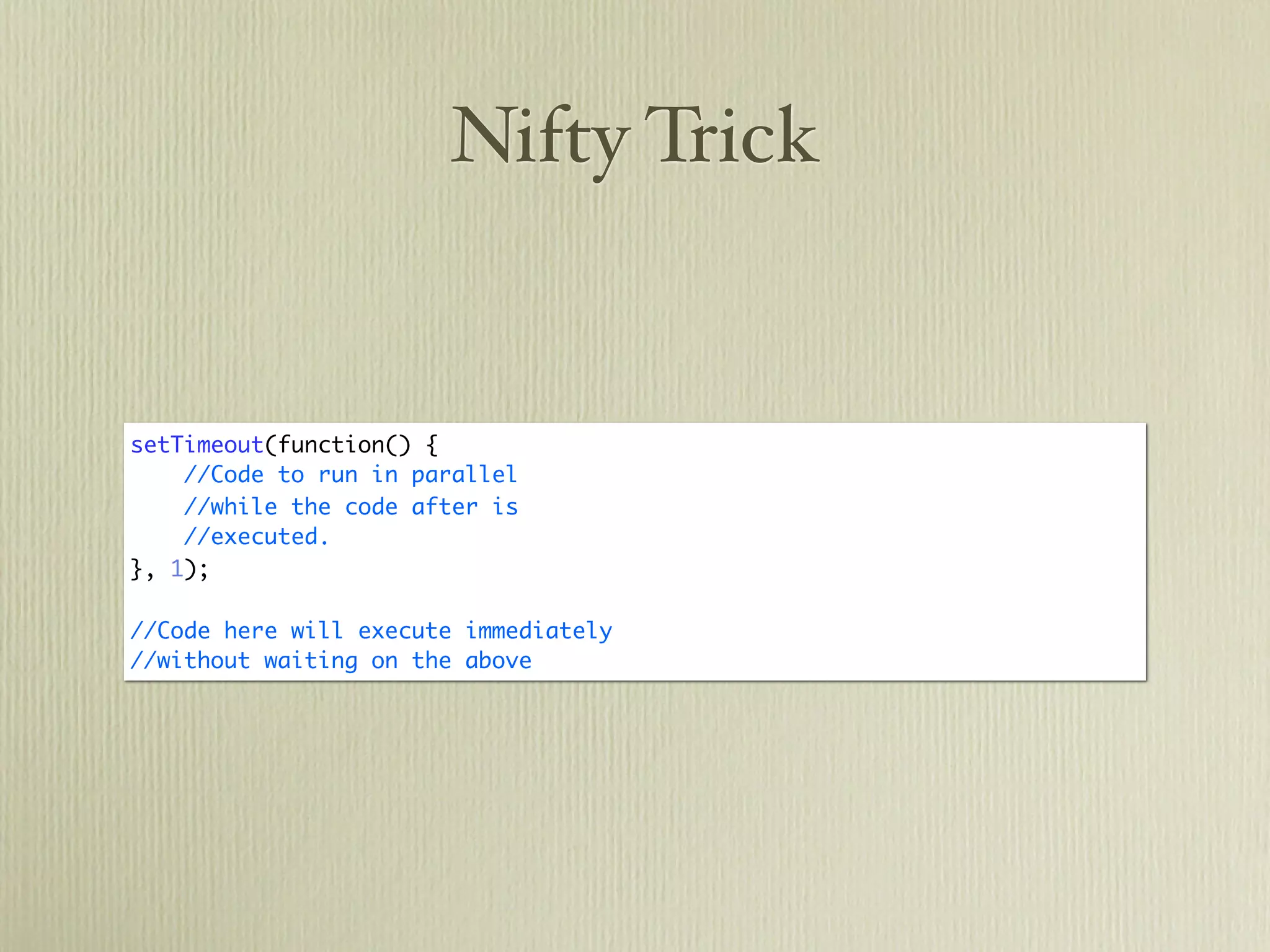 Nifty Trick


setTimeout(function() {
    //Code to run in parallel
    //while the code after is
    //executed.
}, 1);

//Code here will execute immediately
//without waiting on the above
 