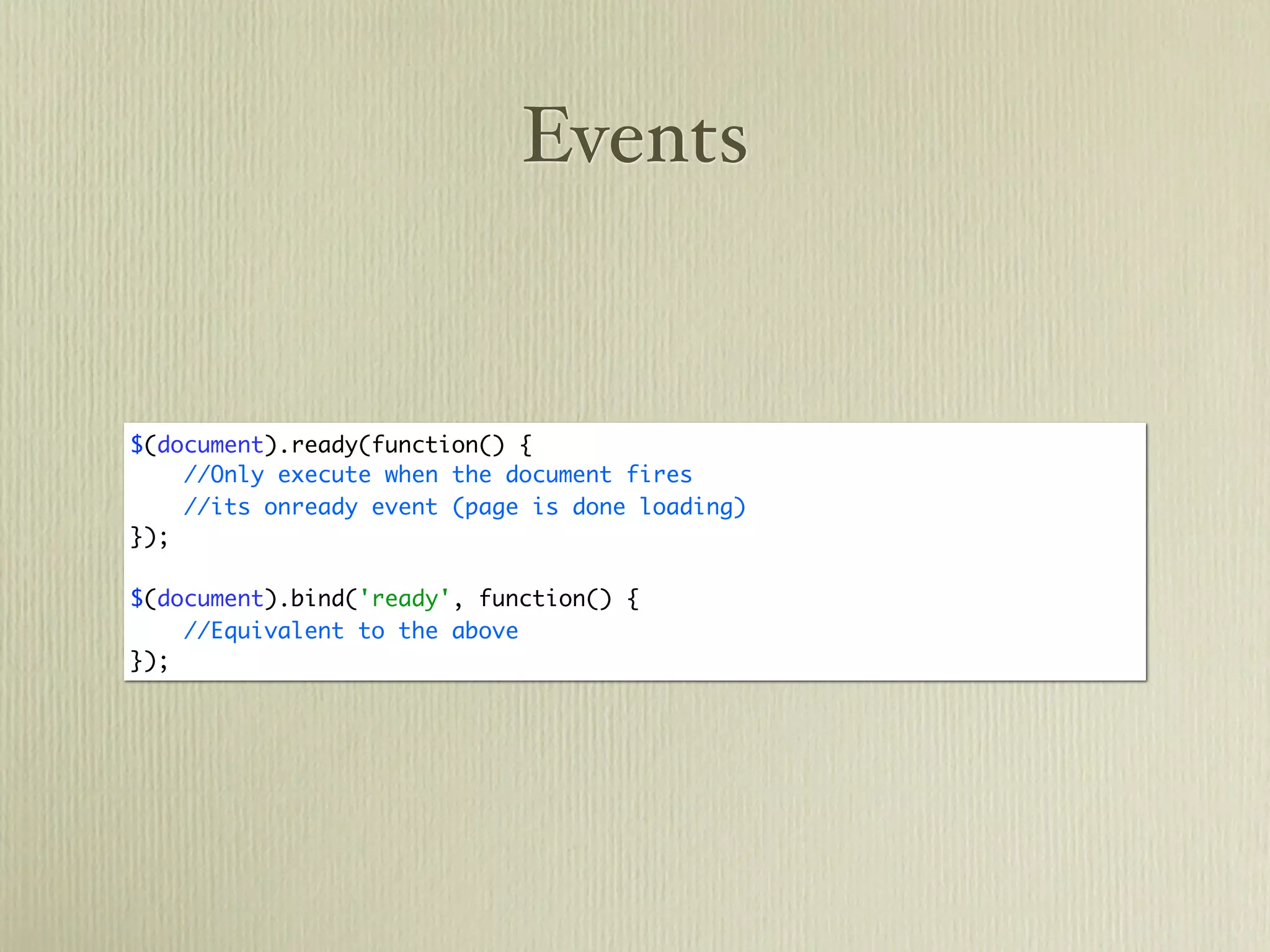 Events


$(document).ready(function() {
    //Only execute when the document fires
    //its onready event (page is done loading)
});

$(document).bind('ready', function() {
    //Equivalent to the above
});
 