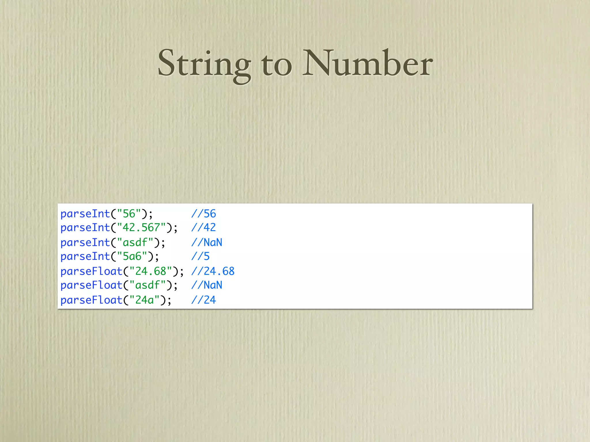 String to Number


parseInt("56");        //56
parseInt("42.567");    //42
parseInt("asdf");      //NaN
parseInt("5a6");       //5
parseFloat("24.68");   //24.68
parseFloat("asdf");    //NaN
parseFloat("24a");     //24
 