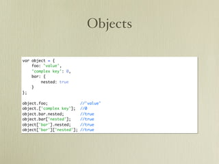 Objects

var object = {
    foo: 'value',
    'complex key': 0,
    bar: {
        nested: true
    }
};

object.foo;                //'value'
object.['complex key'];    //0
object.bar.nested;         //true
object.bar['nested'];      //true
object['bar'].nested;      //true
object['bar']['nested'];   //true
 
