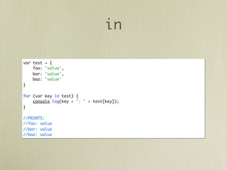 in

var test   = {
    foo:   'value',
    bar:   'value',
    baz:   'value'
}

for (var key in test) {
    console.log(key + ": " + test[key]);
}

//PRINTS:
//foo: value
//bar: value
//baz: value
 