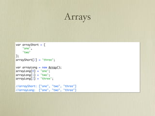 Arrays

var arrayShort = [
    'one',
    'two'
];
arrayShort[2] = 'three';

var arrayLong = new Array();
arrayLong[0] = 'one';
arrayLong[1] = 'two';
arrayLong[2] = 'three';

//arrayShort: ["one", "two", "three"]
//arrayLong: ["one", "two", "three"]
 