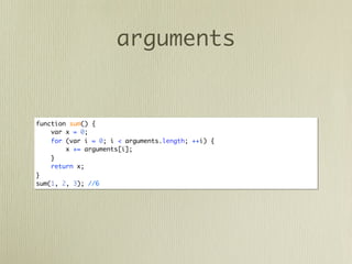 arguments


function sum() {
    var x = 0;
    for (var i = 0; i < arguments.length; ++i) {
        x += arguments[i];
    }
    return x;
}
sum(1, 2, 3); //6
 
