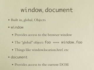 window, document
• Built in, global, Objects
• window
  • Provides access to the browser window
  • The “global” object: foo === window.foo
  • Things like window.location.href, etc
• document
  • Provides access to the current DOM
 