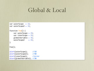 Global & Local

var outerScope = 10;
var outerScope2 = 10;

function Foo() {
    var outerScope   =   20;
    var innerScope   =   20;
    globalVariable   =   30;
    outerScope2      =   40;
}

Foo();

alert(outerScope);         //10
alert(outerScope2);        //40
alert(innerScope);         //error
alert(globalVariable);     //30
 