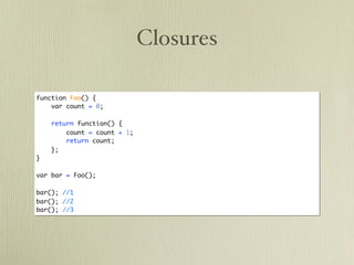 Closures

function Foo() {
    var count = 0;

    return function() {
        count = count + 1;
        return count;
    };
}

var bar = Foo();

bar(); //1
bar(); //2
bar(); //3
 