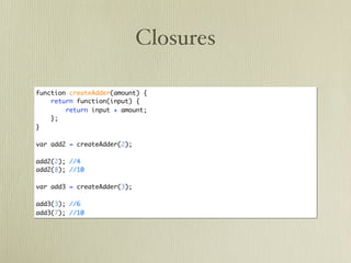 Closures

function createAdder(amount) {
    return function(input) {
        return input + amount;
    };
}

var add2 = createAdder(2);

add2(2); //4
add2(8); //10

var add3 = createAdder(3);

add3(3); //6
add3(7); //10
 