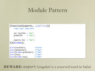 Module Pattern

   (function(exports, undefined){
       //ALL your code here

       var localVar = "bar"
       globalVar    = "baz";

       exports.foo   = "bat";
   })(window);

   alert(localVar);             //error
   alert(globalVar);            //"baz"
   alert(window.globalVar);     //"baz"
   alert(foo);                  //"bat"
   alert(window.foo);           //"bat"




BEWARE: export (singular) is a reserved word in Safari
 