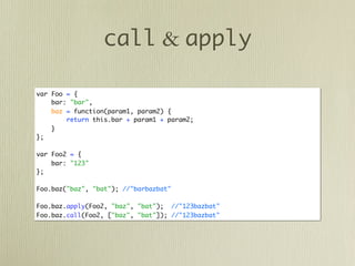 call & apply

var Foo = {
    bar: "bar",
    baz = function(param1, param2) {
        return this.bar + param1 + param2;
    }
};

var Foo2 = {
    bar: "123"
};

Foo.baz("baz", "bat"); //"barbazbat"

Foo.baz.apply(Foo2, "baz", "bat"); //"123bazbat"
Foo.baz.call(Foo2, ["baz", "bat"]); //"123bazbat"
 