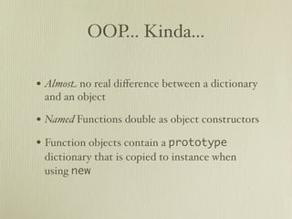OOP... Kinda...

• Almost no real diﬀerence between a dictionary
 and an object

• Named Functions double as object constructors
• Function objects contain a prototype
 dictionary that is copied to instance when
 using new
 