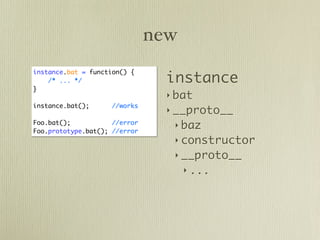 new

                                 instance
instance.bat = function() {
    /* ... */
}
                                 ‣ bat
instance.bat();      //works
                                 ‣ __proto__
Foo.bat();           //error
                                  ‣ baz
Foo.prototype.bat(); //error
                                  ‣ constructor
                                  ‣ __proto__
                                     ‣ ...
 