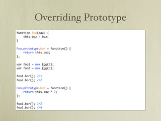 Overriding Prototype
function Foo(baz) {
    this.baz = baz;
}

Foo.prototype.bar = function() {
    return this.baz;
};

var foo1 = new Foo(1);
var foo2 = new Foo(2);

foo1.bar(); //1
foo2.bar(); //2

Foo.prototype.bar = function() {
    return this.baz * 2;
};

foo1.bar(); //2
foo2.bar(); //4
 