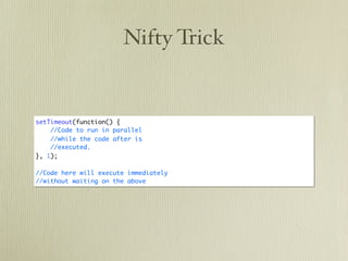 Nifty Trick


setTimeout(function() {
    //Code to run in parallel
    //while the code after is
    //executed.
}, 1);

//Code here will execute immediately
//without waiting on the above
 