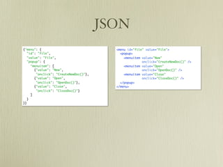 JSON
{"menu": {                                <menu id="file" value="File">
   "id": "file",                            <popup>
   "value": "File",                           <menuitem value="New"
   "popup": {                                           onclick="CreateNewDoc()" />
     "menuitem": [                            <menuitem value="Open"
       {"value": "New",                                 onclick="OpenDoc()" />
        "onclick": "CreateNewDoc()"},         <menuitem value="Close"
       {"value": "Open",                                onclick="CloseDoc()" />
        "onclick": "OpenDoc()"},            </popup>
       {"value": "Close",                 </menu>
        "onclick": "CloseDoc()"}
     ]
   }
}}
 