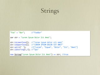 Strings


"Foo" + "Bar";        //"FooBar"

var str = "Lorem Ipsum Dolor Sit Amet";

str.toLowerCase();    //"lorem ipsum dolor sit amet"
str.toUpperCase();    //"LOREM IPSUM DOLOR SIT AMET"
str.split(" ");       //["Lorem", "Ispum", "Dolor", "Sit", "Amet"]
str.substring(6,9);   //"Ips"

new String("Lorem Ipsum Dolor Sit Amet") == str; //true
 