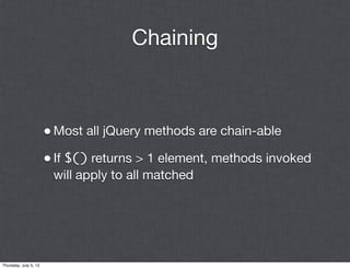 Chaining



                       • Most all jQuery methods are chain-able
                       • If $() returns > 1 element, methods invoked
                        will apply to all matched




Thursday, July 5, 12
 