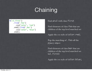 Chaining
                  $('ul.first')                 Find all ul with class first
                      .find('.foo')
                        .css('color', 'red')
                      .end().find('.bar')       Find elements of class foo that are
                        .css('color', 'blue')   children of the top level matched set
                      .end();
                                                Apply the css style of color:red;

                                                Pop the matching of .foo oﬀ the
                                                jQuery object

                                                Find elements of class bar that are
                                                children of the top level matched set
                                                (ul.first)

                                                Apply the css style of color:blue;



Thursday, July 5, 12
 