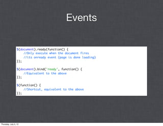 Events

                 $(document).ready(function() {
                     //Only execute when the document fires
                     //its onready event (page is done loading)
                 });

                 $(document).bind('ready', function() {
                     //Equivalent to the above
                 });

                 $(function() {
                     //Shortcut, equivalent to the above
                 });




Thursday, July 5, 12
 