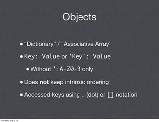 Objects

                       • “Dictionary” / “Associative Array”
                       • Key: Value or 'Key': Value
                         • Without ': A-Z0-9 only
                       • Does not keep intrinsic ordering
                       • Accessed keys using . (dot) or [] notation


Thursday, July 5, 12
 