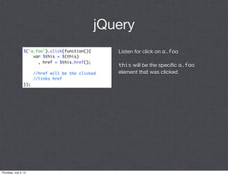 jQuery
                  $('a.foo').click(function(){       Listen for click on a.foo
                      var $this = $(this)
                        , href = $this.href();
                                                     this will be the speciﬁc a.foo
                        //href will be the clicked   element that was clicked
                        //links href
                  });




Thursday, July 5, 12
 
