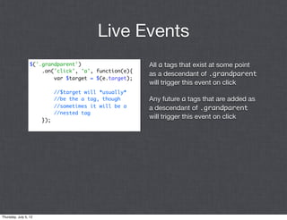 Live Events
                  $('.grandparent')                     All a tags that exist at some point
                      .on('click', 'a', function(e){
                                                        as a descendant of .grandparent
                          var $target = $(e.target);
                                                        will trigger this event on click
                             //$target will *usually*
                             //be the a tag, though     Any future a tags that are added as
                             //sometimes it will be a   a descendant of .grandparent
                             //nested tag
                       });
                                                        will trigger this event on click




Thursday, July 5, 12
 