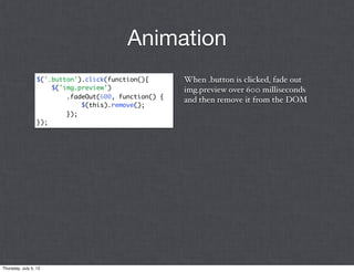 Animation
                  $('.button').click(function(){       When .button is clicked, fade out
                      $('img.preview')                 img.preview over 600 milliseconds
                          .fadeOut(600, function() {
                                                       and then remove it from the DOM
                              $(this).remove();
                          });
                  });




Thursday, July 5, 12
 