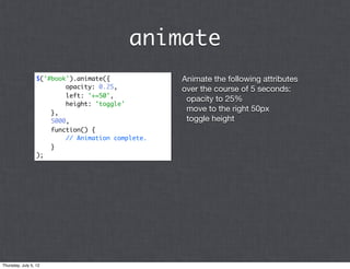 animate
                  $('#book').animate({             Animate the following attributes
                          opacity: 0.25,           over the course of 5 seconds:
                          left: '+=50',
                                                    opacity to 25%
                          height: 'toggle'
                      },
                                                    move to the right 50px
                      5000,                         toggle height
                      function() {
                          // Animation complete.
                      }
                  );




Thursday, July 5, 12
 
