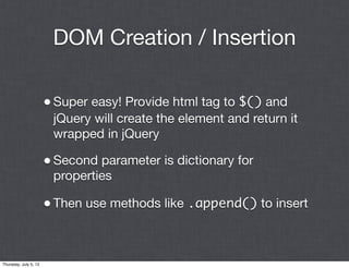 DOM Creation / Insertion

                       • Super easy! Provide html tag to $() and
                        jQuery will create the element and return it
                        wrapped in jQuery

                       • Second parameter is dictionary for
                        properties

                       • Then use methods like .append() to insert


Thursday, July 5, 12
 