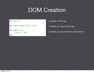DOM Creation
                  $('<div>');                   Creates a DIV tag
                  $('<input type="text" />');
                                                Creates an input (text) tag
                  $('<span>', {
                      'class': 'foo'            Creates a span with the class of foo
                  });




Thursday, July 5, 12
 
