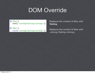 DOM Override
                  $('#foo')                              Replaces the content of #foo with:
                    .html("<strong>Testing</strong>");   Testing
                  $('#bar')
                    .text("<strong>Testing</strong>");
                                                         Replaces the content of #bar with:
                                                         <strong>Testing</strong>




Thursday, July 5, 12
 