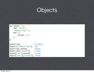 Objects

                 var object = {
                     foo: 'value',
                     'complex key': 0,
                     bar: {
                         nested: true
                     }
                 };

                 object.foo;                //'value'
                 object.['complex key'];    //0
                 object.bar.nested;         //true
                 object.bar['nested'];      //true
                 object['bar'].nested;      //true
                 object['bar']['nested'];   //true




Thursday, July 5, 12
 