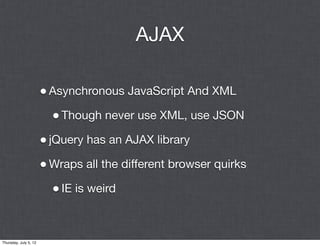AJAX

                       • Asynchronous JavaScript And XML
                         • Though never use XML, use JSON
                       • jQuery has an AJAX library
                       • Wraps all the different browser quirks
                         • IE is weird


Thursday, July 5, 12
 