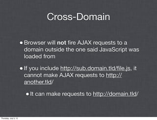 Cross-Domain

                       • Browser will not ﬁre AJAX requests to a
                        domain outside the one said JavaScript was
                        loaded from

                       • If you include http://sub.domain.tld/ﬁle.js, it
                        cannot make AJAX requests to http://
                        another.tld/

                         • It can make requests to http://domain.tld/


Thursday, July 5, 12
 