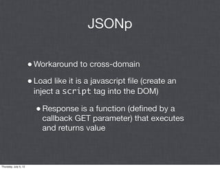 JSONp

                       • Workaround to cross-domain
                       • Load like it is a javascript ﬁle (create an
                        inject a script tag into the DOM)

                         • Response is a function (deﬁned by a
                           callback GET parameter) that executes
                           and returns value



Thursday, July 5, 12
 