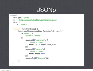 JSONp
                 $.ajax({
                     dataType: 'jsonp'
                   , url: 'http://search.twitter.com/search.json'
                   , data: {
                          q: "#tek12"
                     }
                   , success: function(resp) {
                          jQuery.each(resp.results, function(id, tweet){
                              $('<div>', {
                                  'class': 'tweet'
                              })
                                  .append($('<strong>', {
                                      'class': 'user'
                                    , text: '@' + tweet.from_user
                                  }))
                                  .append($('<span>',{
                                      'class': 'text'
                                    , text: tweet.text
                                  }))
                                  .appendTo($('#tweets'));
                          });
                     }
                 });

Thursday, July 5, 12
 