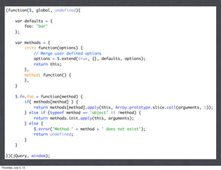 (function($, global, undefined){

           var defaults = {
               foo: "bar"
           };

           var methods = {
               init: function(options) {
                   // Merge user defined options
                   options = $.extend(true, {}, defaults, options);
                   return this;
               },
               method: function() {
               },
           }

           $.fn.foo = function(method) {
               if( methods[method] ) {
                   return methods[method].apply(this, Array.prototype.slice.call(arguments, 1));
               } else if (typeof method == 'object' || !method) {
                   return methods.init.apply(this, arguments);
               } else {
                   $.error('Method ' + method + ' does not exist');
                   return undefined;
               }
           }

   })(jQuery, window);

Thursday, July 5, 12
 