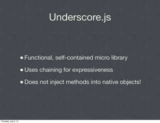 Underscore.js


                       • Functional, self-contained micro library
                       • Uses chaining for expressiveness
                       • Does not inject methods into native objects!




Thursday, July 5, 12
 
