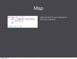 Map
                  var inp = [1, 2, 3]                 Maps function to each element in
                    , out = _.map(inp, function(n){   the input collection
                          return n*2;
                      });

                  //out = [2, 4, 6]




Thursday, July 5, 12
 