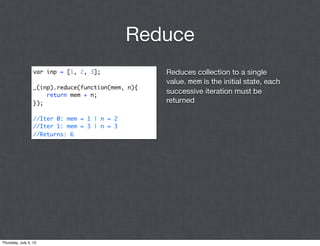 Reduce
                  var inp = [1, 2, 3];              Reduces collection to a single
                                                    value. mem is the initial state, each
                  _(inp).reduce(function(mem, n){
                      return mem + n;
                                                    successive iteration must be
                  });                               returned

                  //Iter 0: mem = 1 | n = 2
                  //Iter 1: mem = 3 | n = 3
                  //Returns: 6




Thursday, July 5, 12
 