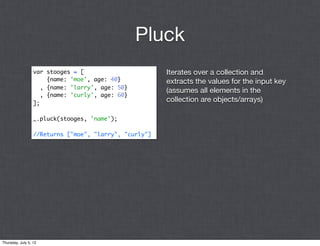 Pluck
                  var stooges = [                       Iterates over a collection and
                       {name: 'moe', age: 40}           extracts the values for the input key
                     , {name: 'larry', age: 50}
                                                        (assumes all elements in the
                     , {name: 'curly', age: 60}
                  ];
                                                        collection are objects/arrays)

                  _.pluck(stooges, 'name');

                  //Returns ["moe", "larry", "curly"]




Thursday, July 5, 12
 
